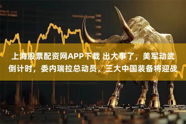 上海股票配资网APP下载 出大事了，美军动武倒计时，委内瑞拉总动员，三大中国装备将迎战