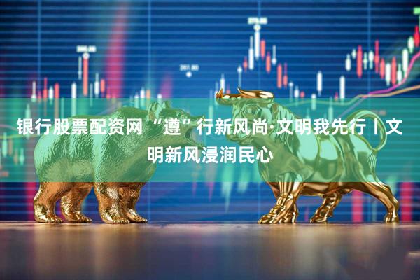 银行股票配资网 “遵”行新风尚·文明我先行丨文明新风浸润民心
