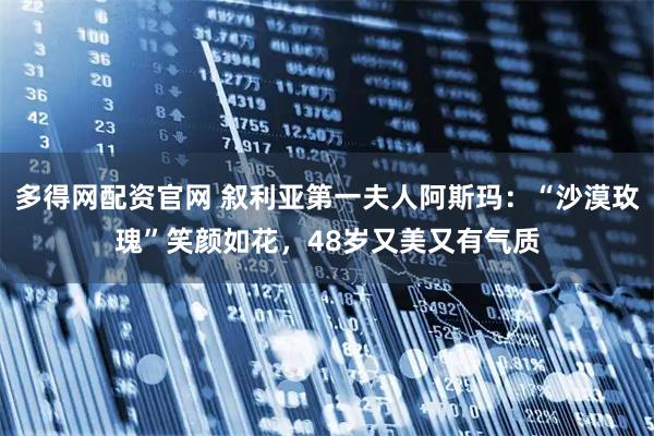 多得网配资官网 叙利亚第一夫人阿斯玛：“沙漠玫瑰”笑颜如花，48岁又美又有气质