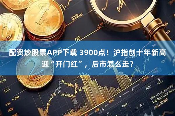 配资炒股票APP下载 3900点！沪指创十年新高迎“开门红”，后市怎么走？