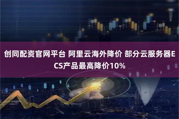 创同配资官网平台 阿里云海外降价 部分云服务器ECS产品最高降价10%