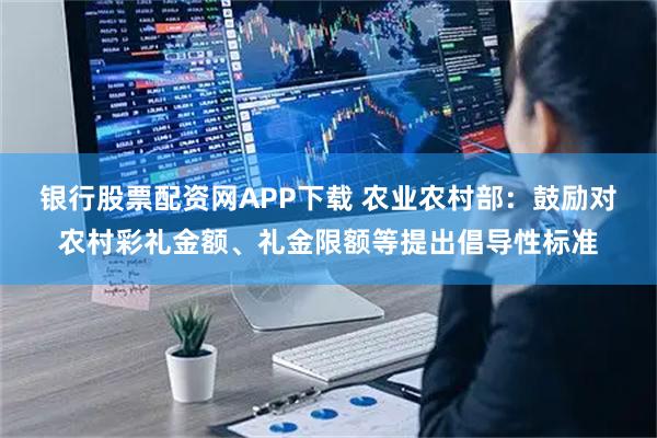 银行股票配资网APP下载 农业农村部：鼓励对农村彩礼金额、礼金限额等提出倡导性标准