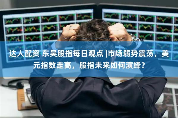 达人配资 东吴股指每日观点 |市场弱势震荡，美元指数走高，股指未来如何演绎？
