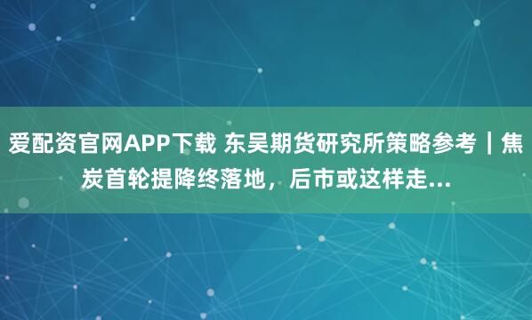 爱配资官网APP下载 东吴期货研究所策略参考｜焦炭首轮提降终落地，后市或这样走...