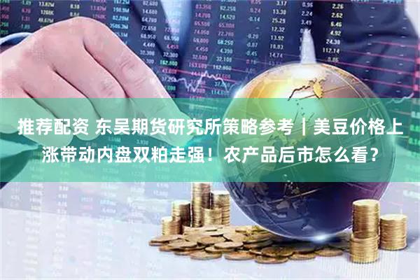 推荐配资 东吴期货研究所策略参考｜美豆价格上涨带动内盘双粕走强！农产品后市怎么看？